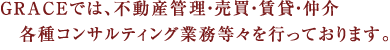 GRACEでは、不動産管理・売買・賃貸・仲介 　各種コンサルティング業務等々を行っております。 