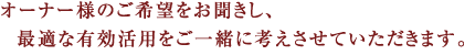 オーナー様のご希望をお聞きし、   最適な有効活用をご一緒に考えさせていただきます。